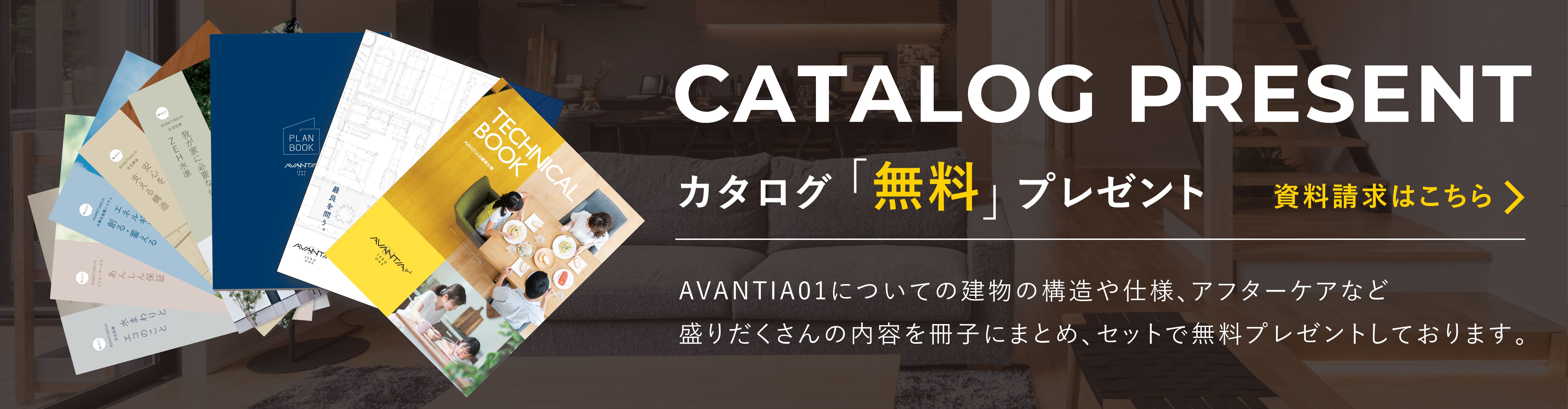 CATALOG PRESENT カタログ「無料」プレゼント 資料請求はこちら AVANTIA01について建物の構造や仕様、アフターケアなどの盛りだくさんの内容を各冊子にまとめ、セットで無料プレゼントしております。